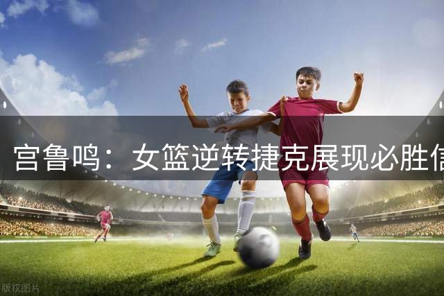 宫鲁鸣：女篮逆转捷克展现必胜信念